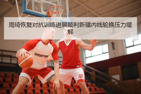 周琦恢复对抗训练进展顺利新疆内线轮换压力缓解